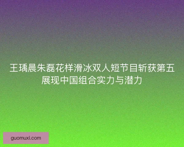王瑀晨朱磊花样滑冰双人短节目斩获第五展现中国组合实力与潜力